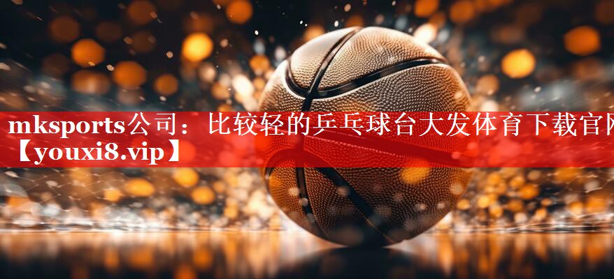 mksports公司：比较轻的乒乓球台大发体育下载官网