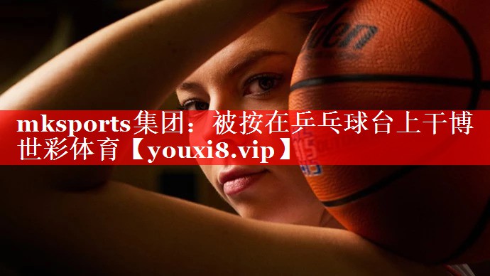 mksports集团：被按在乒乓球台上干博世彩体育