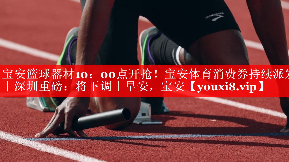 宝安篮球器材10：00点开抢！宝安体育消费券持续派发丨深圳重磅：将下调丨早安，宝安