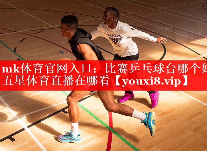 mk体育官网入口：比赛乒乓球台哪个好五星体育直播在哪看