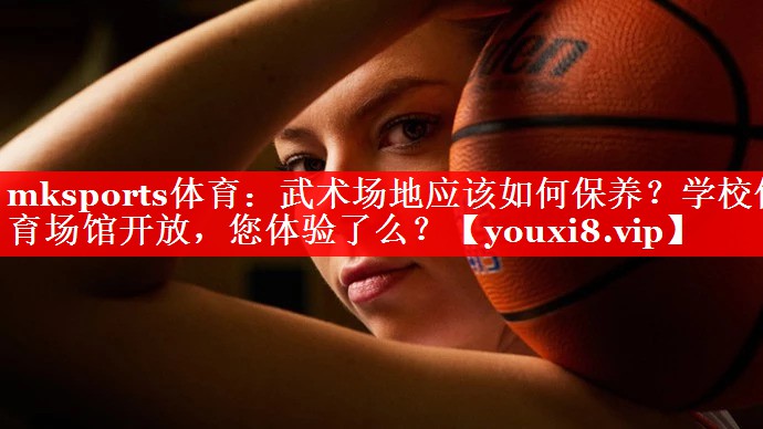 mksports体育：武术场地应该如何保养？学校体育场馆开放，您体验了么？