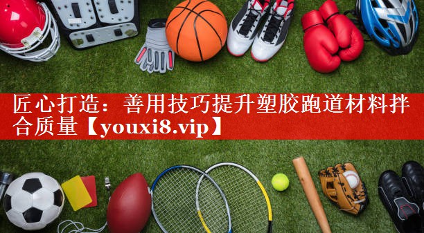 匠心打造:善用技巧提升塑胶跑道材料拌合质量 匠心打造:善用技巧提升塑胶跑道材料拌合质量